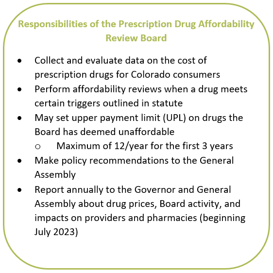 Responsibilities of the Prescription Drug Affordability Review Board: • Collect and evaluate data on the cost of prescription drugs for Colorado consumers • Perform affordability reviews when a drug meets certain triggers outlined in statute • May set upper payment limit (UPL) on drugs the Board has deemed unaffordable o Maximum of 12/year for the first 3 years • Make policy recommendations to the General Assembly • Report annually to the Governor and General Assembly about drug prices, Board activity, and impacts on providers and pharmacies (beginning July 2023) 